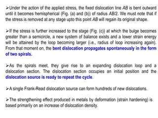 ➢Under the action of the applied stress, the fixed dislocation line AB is bent outward
until it becomes hemispherical (Fig. (a) and (b)) of radius AB/2. We must note that if
the stress is removed at any stage upto this point AB will regain its original shape.
➢If the stress is further increased to the stage (Fig. (c)) at which the bulge becomes
greater than a semicircle, a new system of balance exists and a lower strain energy
will be attained by the loop becoming larger (i.e., radius of loop increasing again).
From that moment on, the bent dislocation propagates spontaneously in the form
of two spirals.
➢As the spirals meet, they give rise to an expanding dislocation loop and a
dislocation section. The dislocation section occupies an initial position and the
dislocation source is ready to repeat the cycle.
➢A single Frank-Read dislocation source can form hundreds of new dislocations.
➢The strengthening effect produced in metals by deformation (strain hardening) is
based primarily on an increase of dislocation density.
 