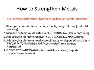 How to Strengthen Metals
• Key: prevent dislocations from moving through crystal structure!!!
1. Finer grain boundaries – can be done by recrystallizing (and cold
working)
2. Increase dislocation density via COLD WORKING (strain hardening)
3. Add alloying elements to give –SOLID SOLUTION HARDENING.
4. Add alloying elements to give precipitates or dispersed particles –
PRECIPITATION HARDENING (Age Hardening or particle
hardening)
5. DISPERSION HARDENING– fine particles (carbon) impede
dislocation movement.
 