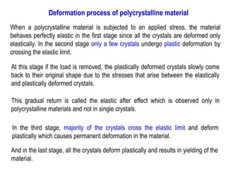 Deformation process of polycrystalline material
When a polycrystalline material is subjected to an applied stress, the material
behaves perfectly elastic in the first stage since all the crystals are deformed only
elastically. In the second stage only a few crystals undergo plastic deformation by
crossing the elastic limit.
At this stage if the load is removed, the plastically deformed crystals slowly come
back to their original shape due to the stresses that arise between the elastically
and plastically deformed crystals.
This gradual return is called the elastic after effect which is observed only in
polycrystalline materials and not in single crystals.
In the third stage, majority of the crystals cross the elastic limit and deform
plastically which causes permanent deformation in the material.
And in the last stage, all the crystals deform plastically and results in yielding of the
material.
 