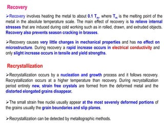 Recovery
➢Recovery involves heating the metal to about 0.1 Tm, where Tm is the melting point of the
metal in the absolute temperature scale. The main effect of recovery is to relieve internal
stresses that are induced during cold working such as in rolled, drawn, and extruded objects.
Recovery also prevents season cracking in brasses.
➢Recovery causes very little changes in mechanical properties and has no effect on
microstructure. During recovery a rapid increase occurs in electrical conductivity and
only slight increase occurs in tensile and yield strengths.
Recrystallization
➢Recrystallization occurs by a nucleation and growth process and it follows recovery.
Recrystallization occurs at a higher temperature than recovery. During recrystallization
period entirely new, strain free crystals are formed from the deformed metal and the
distorted elongated grains disappear.
➢The small strain free nuclei usually appear at the most severely deformed portions of
the grains usually the grain boundaries and slip planes.
➢Recrystallization can be detected by metallographic methods.
 