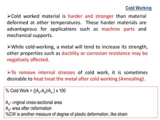 ➢Cold worked material is harder and stronger than material
deformed at other temperatures. These harder materials are
advantageous for applications such as machine parts and
mechanical supports.
➢While cold-working, a metal will tend to increase its strength,
other properties such as ductility or corrosion resistance may be
negatively affected.
➢To remove internal stresses of cold work, it is sometimes
desirable to heat treat the metal after cold working (Annealing).
Cold Working
% Cold Work = {(Ao-Ad)/Ao } x 100
Ao- original cross-sectional area
Ad- area after deformation
%CW is another measure of degree of plastic deformation, like strain
 