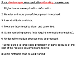 Some disadvantages associated with cold-working processes are:
1. Higher forces are required for deformation.
2. Heavier and more powerful equipment is required.
3. Less ductility is available.
4. Metal surfaces must be clean and scale-free.
5. Strain hardening occurs (may require intermediate annealing).
6. Undesirable residual stresses may be produced.
7.Better suited to large-scale production of parts because of the
cost of the required equipment and tooling.
8.Brittle materials can’t be cold worked
 