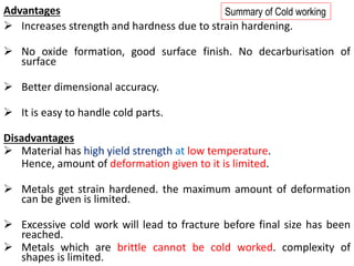 Advantages
➢ Increases strength and hardness due to strain hardening.
➢ No oxide formation, good surface finish. No decarburisation of
surface
➢ Better dimensional accuracy.
➢ It is easy to handle cold parts.
Disadvantages
➢ Material has high yield strength at low temperature.
Hence, amount of deformation given to it is limited.
➢ Metals get strain hardened. the maximum amount of deformation
can be given is limited.
➢ Excessive cold work will lead to fracture before final size has been
reached.
➢ Metals which are brittle cannot be cold worked. complexity of
shapes is limited.
Summary of Cold working
 