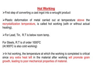 Hot Working
➢First step of converting a cast ingot into a wrought product
➢Plastic deformation of metal carried out at temperature above the
recrystallization temperature, is called hot working (with or without actual
heating).
➢For Lead, Tin, R.T is below room temp.
For Steels, R.T is of order 10000C
(At 9000C is also cold working)
➢In hot working, the temperature at which the working is completed is critical
since any extra heat left in the material after working will promote grain
growth, leading to poor mechanical properties of material.
 