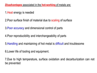Disadvantages associated in the hot-working of metals are:
1.Heat energy is needed
2.Poor surface finish of material due to scaling of surface
3.Poor accuracy and dimensional control of parts
4.Poor reproducibility and interchangeability of parts
5.Handling and maintaining of hot metal is difficult and troublesome
6.Lower life of tooling and equipment.
7.Due to high temperature, surface oxidation and decarburization can not
be prevented
 