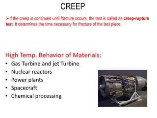 High Temp. Behavior of Materials:
• Gas Turbine and jet Turbine
• Nuclear reactors
• Power plants
• Spacecraft
• Chemical processing
CREEP
➢If the creep is continued until fracture occurs, the test is called as creep-rupture
test. It determines the time necessary for fracture of the test piece.
 