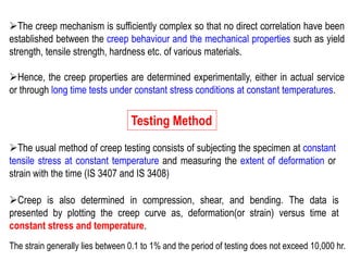 ➢The creep mechanism is sufficiently complex so that no direct correlation have been
established between the creep behaviour and the mechanical properties such as yield
strength, tensile strength, hardness etc. of various materials.
➢Hence, the creep properties are determined experimentally, either in actual service
or through long time tests under constant stress conditions at constant temperatures.
Testing Method
➢The usual method of creep testing consists of subjecting the specimen at constant
tensile stress at constant temperature and measuring the extent of deformation or
strain with the time (IS 3407 and IS 3408)
➢Creep is also determined in compression, shear, and bending. The data is
presented by plotting the creep curve as, deformation(or strain) versus time at
constant stress and temperature.
The strain generally lies between 0.1 to 1% and the period of testing does not exceed 10,000 hr.
 