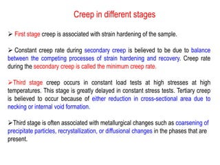 Creep in different stages
➢ First stage creep is associated with strain hardening of the sample.
➢ Constant creep rate during secondary creep is believed to be due to balance
between the competing processes of strain hardening and recovery. Creep rate
during the secondary creep is called the minimum creep rate.
➢Third stage creep occurs in constant load tests at high stresses at high
temperatures. This stage is greatly delayed in constant stress tests. Tertiary creep
is believed to occur because of either reduction in cross-sectional area due to
necking or internal void formation.
➢Third stage is often associated with metallurgical changes such as coarsening of
precipitate particles, recrystallization, or diffusional changes in the phases that are
present.
 