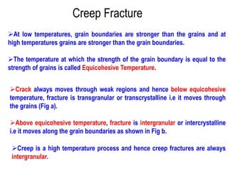 Creep Fracture
➢At low temperatures, grain boundaries are stronger than the grains and at
high temperatures grains are stronger than the grain boundaries.
➢The temperature at which the strength of the grain boundary is equal to the
strength of grains is called Equicohesive Temperature.
➢Crack always moves through weak regions and hence below equicohesive
temperature, fracture is transgranular or transcrystalline i.e it moves through
the grains (Fig a).
➢Above equicohesive temperature, fracture is intergranular or intercrystalline
i.e it moves along the grain boundaries as shown in Fig b.
➢Creep is a high temperature process and hence creep fractures are always
intergranular.
 