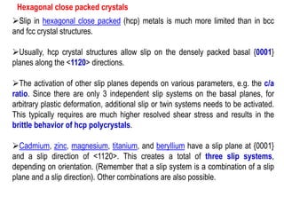 Hexagonal close packed crystals
➢Slip in hexagonal close packed (hcp) metals is much more limited than in bcc
and fcc crystal structures.
➢Usually, hcp crystal structures allow slip on the densely packed basal {0001}
planes along the <1120> directions.
➢The activation of other slip planes depends on various parameters, e.g. the c/a
ratio. Since there are only 3 independent slip systems on the basal planes, for
arbitrary plastic deformation, additional slip or twin systems needs to be activated.
This typically requires are much higher resolved shear stress and results in the
brittle behavior of hcp polycrystals.
➢Cadmium, zinc, magnesium, titanium, and beryllium have a slip plane at {0001}
and a slip direction of <1120>. This creates a total of three slip systems,
depending on orientation. (Remember that a slip system is a combination of a slip
plane and a slip direction). Other combinations are also possible.
 