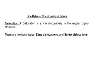 Line Defects: One dimentional defects
Dislocation: A Dislocation is a line discontinuity in the regular crystal
structure.
There are two basic types: Edge dislocations, and Screw dislocations.
 