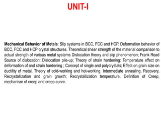 Mechanical Behavior of Metals: Slip systems in BCC, FCC and HCP. Deformation behavior of
BCC, FCC and HCP crystal structures. Theoretical shear strength of the material comparison to
actual strength of various metal systems Dislocation theory and slip phenomenon; Frank Read
Source of dislocation; Dislocation pile-up; Theory of strain hardening: Temperature effect on
deformation of and strain hardening ; Concept of single and polycrystals; Effect on grain size on
ductility of metal, Theory of cold-working and hot-working. Intermediate annealing, Recovery,
Recrystallization and grain growth; Recrystallization temperature, Definition of Creep,
mechanism of creep and creep-curve.
UNIT-I
 