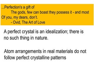 ...Perfection's a gift of
The gods, few can boast they possess it - and most
Of you, my dears, don’t.
- Ovid, The Art of Love
A perfect crystal is an idealization; there is
no such thing in nature.
Atom arrangements in real materials do not
follow perfect crystalline patterns
 