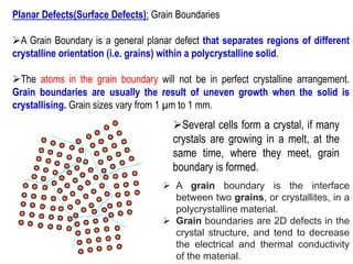 Planar Defects(Surface Defects): Grain Boundaries
➢A Grain Boundary is a general planar defect that separates regions of different
crystalline orientation (i.e. grains) within a polycrystalline solid.
➢The atoms in the grain boundary will not be in perfect crystalline arrangement.
Grain boundaries are usually the result of uneven growth when the solid is
crystallising. Grain sizes vary from 1 µm to 1 mm.
➢Several cells form a crystal, if many
crystals are growing in a melt, at the
same time, where they meet, grain
boundary is formed.
➢ A grain boundary is the interface
between two grains, or crystallites, in a
polycrystalline material.
➢ Grain boundaries are 2D defects in the
crystal structure, and tend to decrease
the electrical and thermal conductivity
of the material.
 