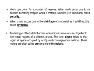 ▪ Voids can occur for a number of reasons. When voids occur due to air
bubbles becoming trapped when a material solidifies it is commonly called
porosity.
▪ When a void occurs due to the shrinkage of a material as it solidifies, it is
called cavitation.
▪ Another type of bulk defect occurs when impurity atoms cluster together to
form small regions of a different phase. The term ‘phase’ refers to that
region of space occupied by a physically homogeneous material. These
regions are often called precipitates or inclusions.
 