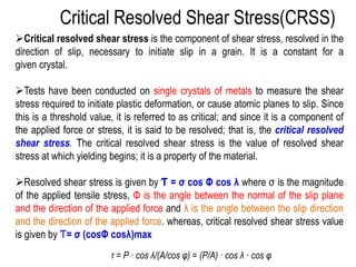 ➢Critical resolved shear stress is the component of shear stress, resolved in the
direction of slip, necessary to initiate slip in a grain. It is a constant for a
given crystal.
➢Tests have been conducted on single crystals of metals to measure the shear
stress required to initiate plastic deformation, or cause atomic planes to slip. Since
this is a threshold value, it is referred to as critical; and since it is a component of
the applied force or stress, it is said to be resolved; that is, the critical resolved
shear stress. The critical resolved shear stress is the value of resolved shear
stress at which yielding begins; it is a property of the material.
➢Resolved shear stress is given by Ƭ = σ cos Φ cos λ where σ is the magnitude
of the applied tensile stress, Φ is the angle between the normal of the slip plane
and the direction of the applied force and λ is the angle between the slip direction
and the direction of the applied force. whereas, critical resolved shear stress value
is given by Ƭ= σ (cosΦ cosλ)max
Critical Resolved Shear Stress(CRSS)
τ = P · cos λ/(A/cos φ) = (P/A) · cos λ · cos φ
 