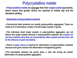 ➢Polycrystalline metals are stronger than their single-crystal equivalents,
which means that greater stress are required to initiate slip and the
attendant yielding
Deformation of polycrystalline materials
➢Commercial metal products are usually polycrystalline aggregates. These are
made up of a tremendous number of small single crystals or grains.
➢The individual small single crystals in polycrystalline aggregates can not
deform like single crystals because in polycrystalline materials, the crystals are
not free to deform since they are surrounded by other crystals and also there will
be the influence of grain boundaries.
➢Hence a larger stress is required for deformation of polycrystalline materials
because each grain restricts the deformation of neighboring grains.
➢The boundaries between the grains plays a vital role during the plastic
deformation of a polycrystalline aggregates.
Polycrystalline metals
 
