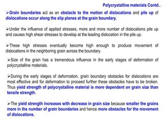 ➢Size of the grain has a tremendous influence in the early stages of deformation of
polycrystalline materials.
➢During the early stages of deformation, grain boundary obstacles for dislocations are
most effective and for deformation to proceed further these obstacles have to be broken.
Thus yield strength of polycrystalline material is more dependent on grain size than
tensile strength.
➢The yield strength increases with decrease in grain size because smaller the grains
more in the number of grain boundaries and hence more obstacles for the movement
of dislocations.
➢Grain boundaries act as an obstacle to the motion of dislocations and pile up of
dislocations occur along the slip planes at the grain boundary.
➢Under the influence of applied stresses, more and more number of dislocations pile up
and causes high shear stresses to develop at the leading dislocation in the pile up.
➢These high stresses eventually become high enough to produce movement of
dislocations in the neighboring grain across the boundary.
Polycrystalline materials Contd..
 