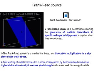 Frank-Read source
➢Frank-Read source is a mechanism explaining
the generation of multiple dislocations in
specific well-spaced slip planes in crystals when
they are deformed.
➢The Frank-Read source is a mechanism based on dislocation multiplication in a slip
plane under shear stress.
➢Cold working of metal increases the number of dislocations by the Frank-Read mechanism.
Higher dislocation density increases yield strength and causes work hardening of metals.
 