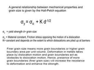 A general relationship between mechanical properties and
grain size is given by the Hall-Petch equation
σo = Material constant, Friction stress opposing the motion of a dislocation
K= constant and depends on the extent to which dislocations are piled up at barriers
σy = σo + K d-1/2
σy = yield strength d= grain size
 