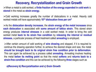 ➢When a metal is cold worked, a finite fraction of the energy expended in cold work is
stored in the metal as strain energy.
➢Cold working increases greatly the number of dislocations in a metal. Heavily cold
worked metals will have approximately 1012 dislocation lines per cm2
➢As the dislocation density increases, the strain energy of the metal increases since
each dislocation is associated with some amount of lattice strain. This stored strain
energy produces internal stresses in a cold worked metal. In order to bring the cold
worked metal back to its strain free condition by releasing the internal or residual
stresses, a particular process of heat treatment called annealing is employed.
➢After certain amount of cold working of wire drawing and stopped, if it is required to
continue the drawing operation further, to achieve the desired shape and size, the metal
should be brought back to its original strain free condition prior to deformation.
This can again be achieved by a process called annealing. Annealing involves heating
the metal below its melting point so that the metal softens and returns back to a
strain-free condition and this can be achieved by the following three stages such as
a)Recovery b) Recrystallization and c) Grain Growth
Recovery, Recrystallization and Grain Growth
 