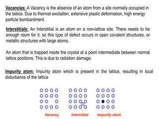 Vacancies: A Vacancy is the absence of an atom from a site normally occupied in
the lattice. Due to thermal excitation, extensive plastic deformation, high energy
particle bombardment.
Interstitials: An Interstitial is an atom on a non-lattice site. There needs to be
enough room for it, so this type of defect occurs in open covalent structures, or
metallic structures with large atoms.
An atom that is trapped inside the crystal at a point intermediate between normal
lattice positions. This is due to radiation damage.
Impurity atom: Impurity atom which is present in the lattice, resulting in local
disturbance of the lattice
 