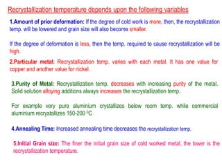 Recrystallization temperature depends upon the following variables
1.Amount of prior deformation: If the degree of cold work is more, then, the recrystallization
temp. will be lowered and grain size will also become smaller.
If the degree of deformation is less, then the temp. required to cause recrystallization will be
high.
2.Particular metal: Recrystallization temp. varies with each metal. It has one value for
copper and another value for nickel.
3.Purity of Metal: Recrystallization temp. decreases with increasing purity of the metal.
Solid solution alloying additions always increases the recrystallization temp.
For example very pure aluminium crystallizes below room temp. while commercial
aluminium recrystallizes 150-200 0C
4.Annealing Time: Increased annealing time decreases the recrystallization temp.
5.Initial Grain size: The finer the initial grain size of cold worked metal, the lower is the
recrystallization temperature.
 