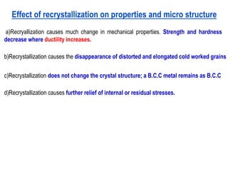 Effect of recrystallization on properties and micro structure
a)Recryallization causes much change in mechanical properties. Strength and hardness
decrease where ductility increases.
b)Recrystallization causes the disappearance of distorted and elongated cold worked grains
c)Recrystallization does not change the crystal structure; a B.C.C metal remains as B.C.C
d)Recrystallization causes further relief of internal or residual stresses.
 