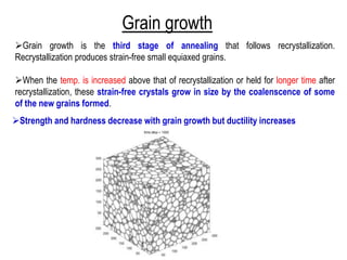 Grain growth
➢Grain growth is the third stage of annealing that follows recrystallization.
Recrystallization produces strain-free small equiaxed grains.
➢When the temp. is increased above that of recrystallization or held for longer time after
recrystallization, these strain-free crystals grow in size by the coalenscence of some
of the new grains formed.
➢Strength and hardness decrease with grain growth but ductility increases
 