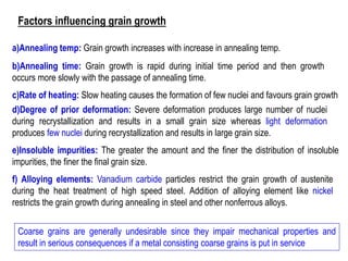 c)Rate of heating: Slow heating causes the formation of few nuclei and favours grain growth
d)Degree of prior deformation: Severe deformation produces large number of nuclei
during recrystallization and results in a small grain size whereas light deformation
produces few nuclei during recrystallization and results in large grain size.
e)Insoluble impurities: The greater the amount and the finer the distribution of insoluble
impurities, the finer the final grain size.
f) Alloying elements: Vanadium carbide particles restrict the grain growth of austenite
during the heat treatment of high speed steel. Addition of alloying element like nickel
restricts the grain growth during annealing in steel and other nonferrous alloys.
Coarse grains are generally undesirable since they impair mechanical properties and
result in serious consequences if a metal consisting coarse grains is put in service
b)Annealing time: Grain growth is rapid during initial time period and then growth
occurs more slowly with the passage of annealing time.
a)Annealing temp: Grain growth increases with increase in annealing temp.
Factors influencing grain growth
 