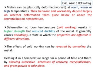 ➢The effects of cold working can be reversed by annealing the
metal:
Heating it in a temperature range for a period of time and there
by allowing successive processes of recovery, recrystallization,
and grain growth to take place.
➢Deformation at room temperature (cold working) results in
higher strength but reduced ductility of the metal. It generally
causes anisotropy, a state in which the properties are different in
different directions.
➢Metals can be plastically deformed(worked) at room, warm or
high temperatures. Their behavior and workability depend largely
on whether deformation takes place below or above the
recrystallization temperature.
Cold, Warm & Hot working
 