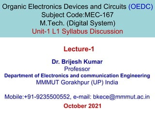 Organic Electronics Devices and Circuits (OEDC)
Subject Code:MEC-167
M.Tech. (Digital System)
Unit-1 L1 Syllabus Discussion
October 2021
Dr. Brijesh Kumar
Professor
Department of Electronics and communication Engineering
MMMUT Gorakhpur (UP) India
Mobile:+91-9235500552, e-mail: bkece@mmmut.ac.in
Lecture-1
 