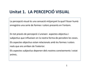 Unitat 1. LA PERCEPCIÓ VISUAL
La percepció visual és una sensació mitjançant la qual l'ésser humà
enregistra una serie de formes i colors presents en l'entorn.


En tot procés de percepció s'uneixen aspectes objectius i
subjectius que influeixen en la nostra forma de percebre les coses.
Els aspectes objectius estan relacionats amb les formes i colors
reals que ens arriben de l'exterior.
Els aspectes subjectius depenen dels nostres coneixements i estat
anímic.



                                                        1
 