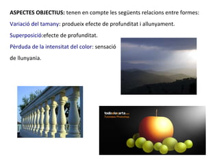 ASPECTES OBJECTIUS: tenen en compte les següents relacions entre formes:
Variació del tamany: produeix efecte de profunditat i allunyament.
Superposició:efecte de profunditat.
Pèrduda de la intensitat del color: sensació
de llunyania.
 