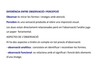 DIFERÈNCIA ENTRE OBSERVACIÓ I PERCEPCIÓ
Observar és mirar les formes i imatges amb atenció.
Percebre és una sensació produida al rebre una impressió visual.
Les dues estan directament relacionades però en l'observació l'anàlisi juga
un paper fonamental.
ASPECTES DE L'OBSERVACIÓ
Hi ha dos aspectes a tindre en compte en tot procés d'observació:
- observació analítica : consisteix en identificar i reconèixer les formes.
- observació funcional: es relaciona amb el significat i funció dels elements
d'una imatge.
 