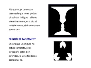 Altre principi perceptiu
assenyala que no es poden
visualitzar la figura i el fons
simultàniament, és a dir, al
mateix temps, sinò de manera
successiva.


PRINCIPI DE TANCAMENT
Encara que una figura no
estiga completa, si les
direccions estan ben
definides, la vista tendeix a
completar-la.
 