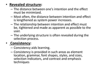• Revealed structure:
– The distance between one's intention and the effect
must be minimized.
– Most often, the distance between intention and effect
is lengthened as system power increases.
– The relationship between intention and effect must
be, tightened and made as apparent as possible to the
user.
– The underlying structure is often revealed during the
selection process.
• Consistency:
– Consistency aids learning.
– Consistency is provided in such areas as element
location, grammar, font shapes, styles, and sizes,
selection indicators, and contrast and emphasis
techniques
 