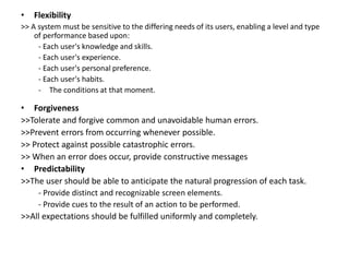 • Flexibility
>> A system must be sensitive to the differing needs of its users, enabling a level and type
of performance based upon:
- Each user's knowledge and skills.
- Each user's experience.
- Each user's personal preference.
- Each user's habits.
- The conditions at that moment.
• Forgiveness
>>Tolerate and forgive common and unavoidable human errors.
>>Prevent errors from occurring whenever possible.
>> Protect against possible catastrophic errors.
>> When an error does occur, provide constructive messages
• Predictability
>>The user should be able to anticipate the natural progression of each task.
- Provide distinct and recognizable screen elements.
- Provide cues to the result of an action to be performed.
>>All expectations should be fulfilled uniformly and completely.
 