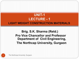 LIGHT WEIGHT CONSTRUCTION MATERIALS
The Northcap University, Gurgaon1
UNIT-1
LECTURE - 1
Brig. S.K. Sharma (Retd.)
Pro Vice Chancellor and Professor
Department of Civil Engineering,
The Northcap University, Gurgaon
 