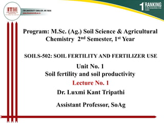 Program: M.Sc. (Ag.) Soil Science & Agricultural
Chemistry 2nd Semester, 1st Year
SOILS-502: SOIL FERTILITY AND FERTILIZER USE
Dr. Luxmi Kant Tripathi
Assistant Professor, SoAg
Unit No. 1
Soil fertility and soil productivity
Lecture No. 1
 