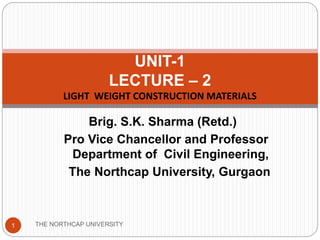 Brig. S.K. Sharma (Retd.)
Pro Vice Chancellor and Professor
Department of Civil Engineering,
The Northcap University, Gurgaon
UNIT-1
LECTURE – 2
LIGHT WEIGHT CONSTRUCTION MATERIALS
THE NORTHCAP UNIVERSITY1
 