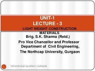 LIGHT WEIGHT CONSTRUCTION
MATERIALS
UNIT-1
LECTURE - 3
Brig. S.K. Sharma (Retd.)
Pro Vice Chancellor and Professor
Department of Civil Engineering,
The Northcap University, Gurgaon
1 THE NORTHCAP UNIVERSITY, GURGAON
 