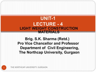 LIGHT WEIGHT CONSTRUCTION
MATERIALS
THE NORTHCAP UNIVERSITY, GURGAON1
UNIT-1
LECTURE - 4
Brig. S.K. Sharma (Retd.)
Pro Vice Chancellor and Professor
Department of Civil Engineering,
The Northcap University, Gurgaon
 