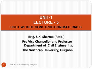 LIGHT WEIGHT CONSTRUCTION MATERIALS
The Northcap University, Gurgaon1
UNIT-1
LECTURE - 5
Brig. S.K. Sharma (Retd.)
Pro Vice Chancellor and Professor
Department of Civil Engineering,
The Northcap University, Gurgaon
 