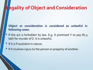 Legality of Object and Consideration
• Object or consideration is considered as unlawful in
following cases:
• If the act is forbidden by law. E.g. X promised Y to pay Rs.3
lakh for murder of Z. It is unlawful.
• If it is Fraudulent in nature.
• If it involves injury to the person or property of another.
 