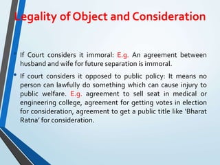 Legality of Object and Consideration
• If Court considers it immoral: E.g. An agreement between
husband and wife for future separation is immoral.
• If court considers it opposed to public policy: It means no
person can lawfully do something which can cause injury to
public welfare. E.g. agreement to sell seat in medical or
engineering college, agreement for getting votes in election
for consideration, agreement to get a public title like ‘Bharat
Ratna’ for consideration.
 