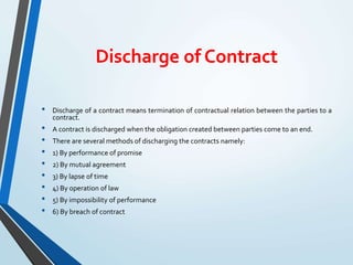 Discharge of Contract
• Discharge of a contract means termination of contractual relation between the parties to a
contract.
• A contract is discharged when the obligation created between parties come to an end.
• There are several methods of discharging the contracts namely:
• 1) By performance of promise
• 2) By mutual agreement
• 3) By lapse of time
• 4) By operation of law
• 5) By impossibility of performance
• 6) By breach of contract
 