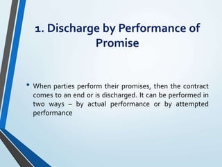 1. Discharge by Performance of
Promise
• When parties perform their promises, then the contract
comes to an end or is discharged. It can be performed in
two ways – by actual performance or by attempted
performance
 