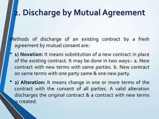 2. Discharge by Mutual Agreement
Methods of discharge of an existing contract by a fresh
agreement by mutual consent are:
• 1) Novation: It means substitution of a new contract in place
of the existing contract. It may be done in two ways:- a. New
contract with new terms with same parties. b. New contract
on same terms with one party same & one new party.
• 2) Alteration: It means change in one or more terms of the
contract with the consent of all parties. A valid alteration
discharges the original contract & a contract with new terms
is created.
 