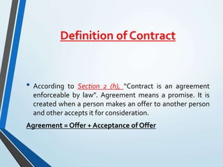 Definition of Contract
• According to Section 2 (h), “Contract is an agreement
enforceable by law”. Agreement means a promise. It is
created when a person makes an offer to another person
and other accepts it for consideration.
Agreement = Offer + Acceptance of Offer
 